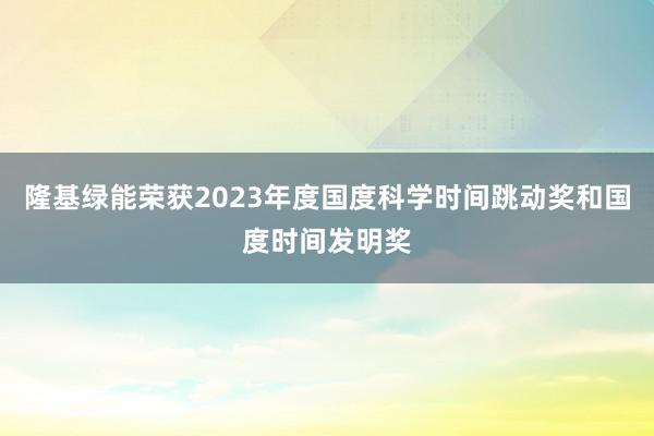 隆基绿能荣获2023年度国度科学时间跳动奖和国度时间发明奖