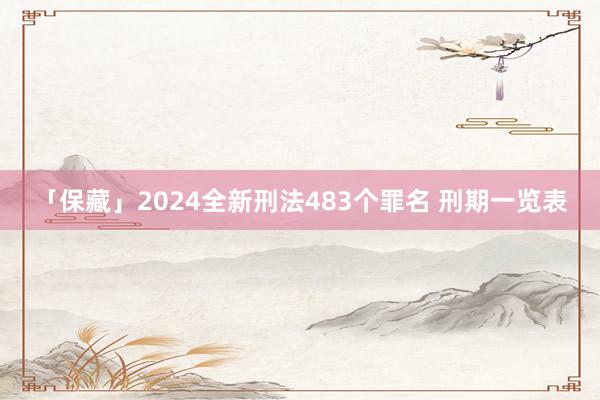 「保藏」2024全新刑法483个罪名 刑期一览表