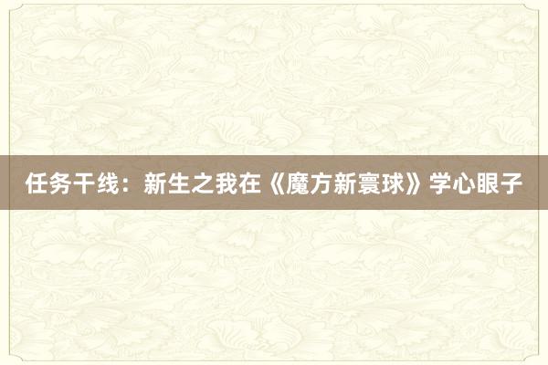 任务干线：新生之我在《魔方新寰球》学心眼子