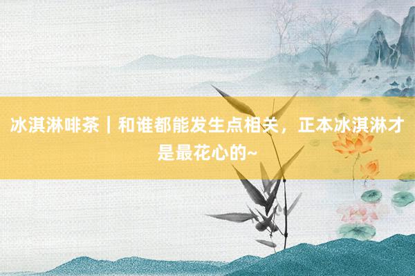 冰淇淋啡茶｜和谁都能发生点相关，正本冰淇淋才是最花心的~