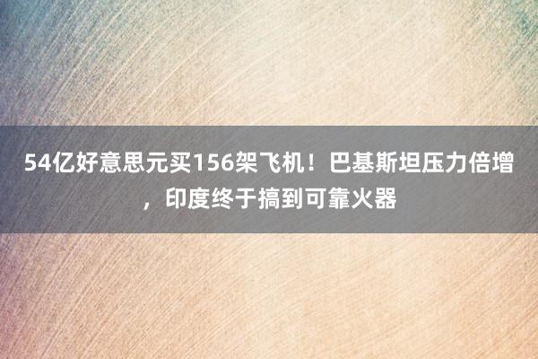 54亿好意思元买156架飞机！巴基斯坦压力倍增，印度终于搞到可靠火器