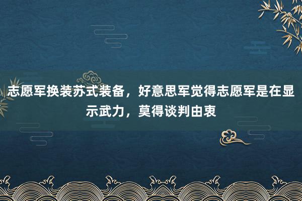 志愿军换装苏式装备，好意思军觉得志愿军是在显示武力，莫得谈判由衷