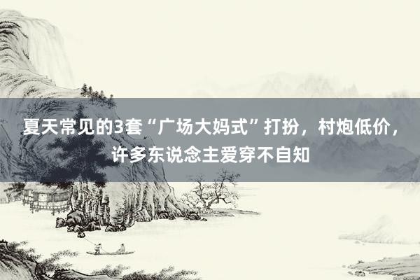 夏天常见的3套“广场大妈式”打扮，村炮低价，许多东说念主爱穿不自知