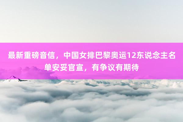 最新重磅音信，中国女排巴黎奥运12东说念主名单安妥官宣，有争议有期待