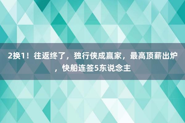 2换1！往返终了，独行侠成赢家，最高顶薪出炉，快船连签5东说念主