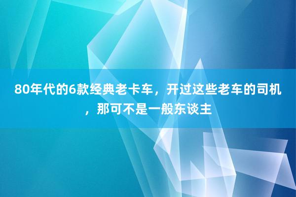 80年代的6款经典老卡车，开过这些老车的司机，那可不是一般东谈主