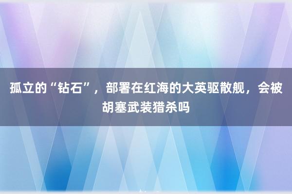 孤立的“钻石”，部署在红海的大英驱散舰，会被胡塞武装猎杀吗