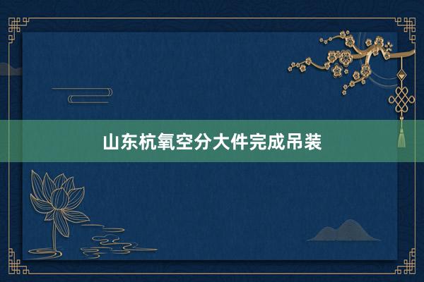 山东杭氧空分大件完成吊装