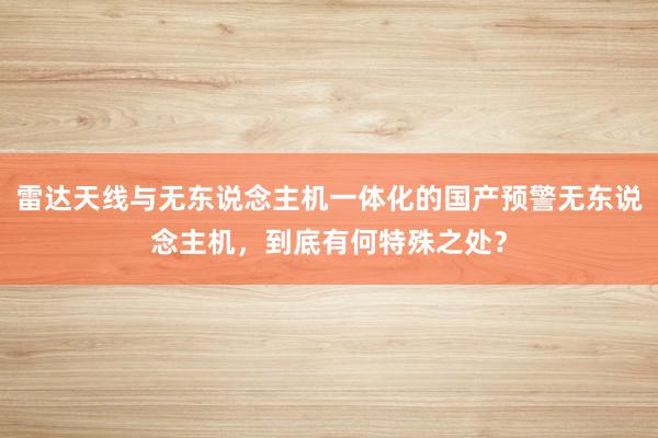 雷达天线与无东说念主机一体化的国产预警无东说念主机，到底有何特殊之处？