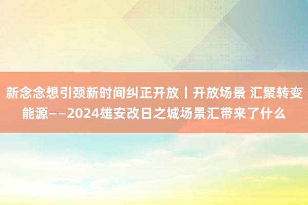 新念念想引颈新时间纠正开放丨开放场景 汇聚转变能源——2024雄安改日之城场景汇带来了什么