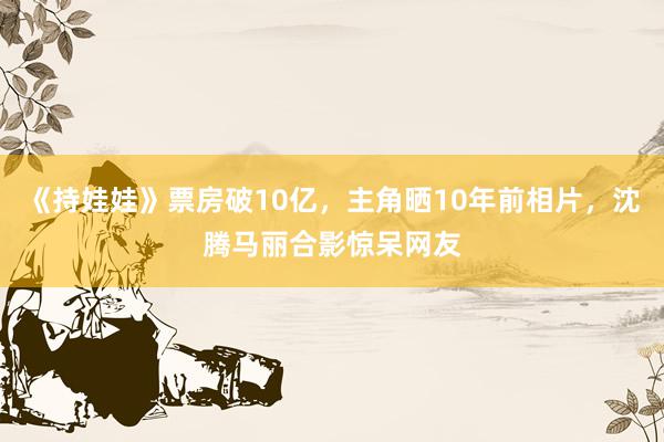 《持娃娃》票房破10亿，主角晒10年前相片，沈腾马丽合影惊呆网友