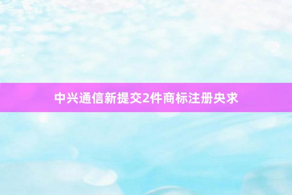 中兴通信新提交2件商标注册央求