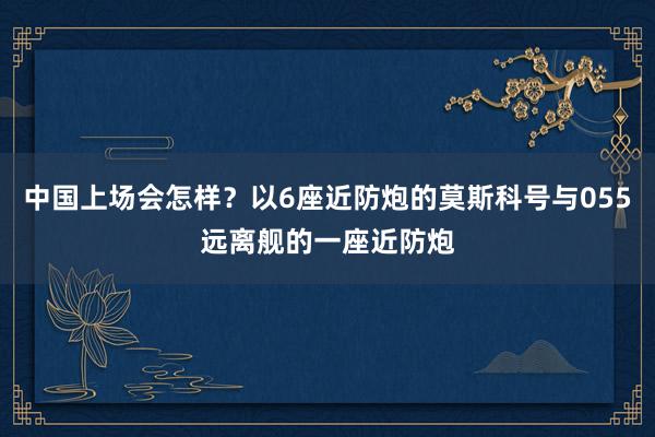 中国上场会怎样？以6座近防炮的莫斯科号与055远离舰的一座近防炮