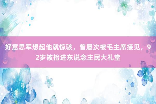 好意思军想起他就惊骇，曾屡次被毛主席接见，92岁被抬进东说念主民大礼堂