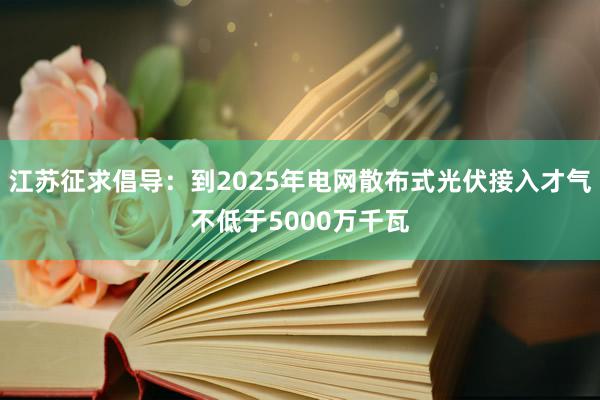 江苏征求倡导：到2025年电网散布式光伏接入才气不低于5000万千瓦