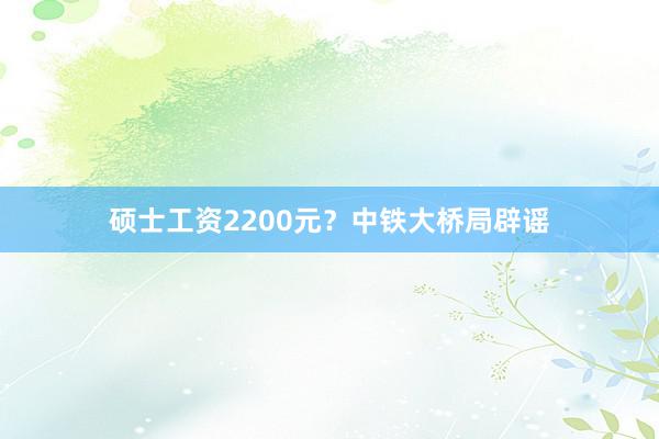 硕士工资2200元？中铁大桥局辟谣