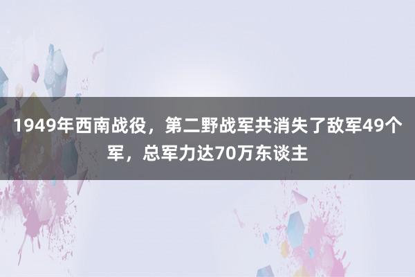 1949年西南战役，第二野战军共消失了敌军49个军，总军力达70万东谈主