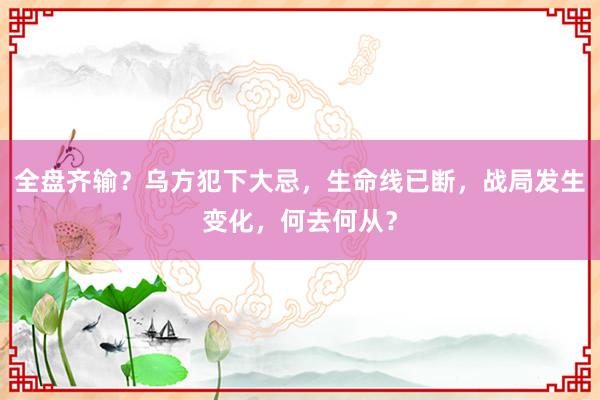 全盘齐输？乌方犯下大忌，生命线已断，战局发生变化，何去何从？