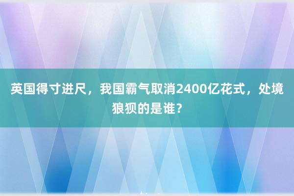 英国得寸进尺，我国霸气取消2400亿花式，处境狼狈的是谁？