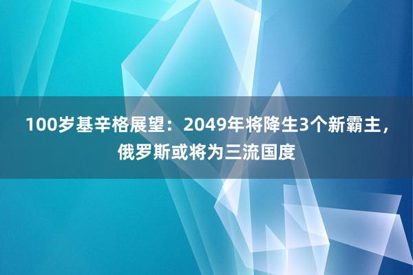 100岁基辛格展望：2049年将降生3个新霸主，俄罗斯或将为三流国度