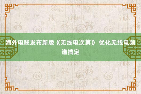 海外电联发布新版《无线电次第》 优化无线电频谱搞定