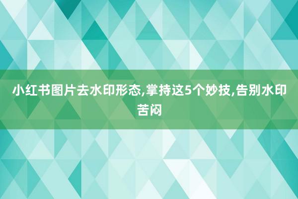 小红书图片去水印形态,掌持这5个妙技,告别水印苦闷