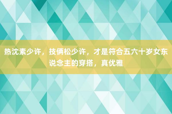 热沈素少许，技俩松少许，才是符合五六十岁女东说念主的穿搭，真优雅