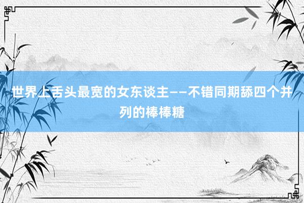 世界上舌头最宽的女东谈主——不错同期舔四个并列的棒棒糖