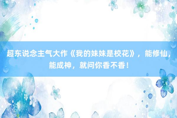 超东说念主气大作《我的妹妹是校花》，能修仙，能成神，就问你香不香！