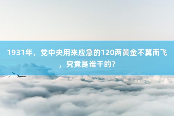 1931年，党中央用来应急的120两黄金不翼而飞，究竟是谁干的？