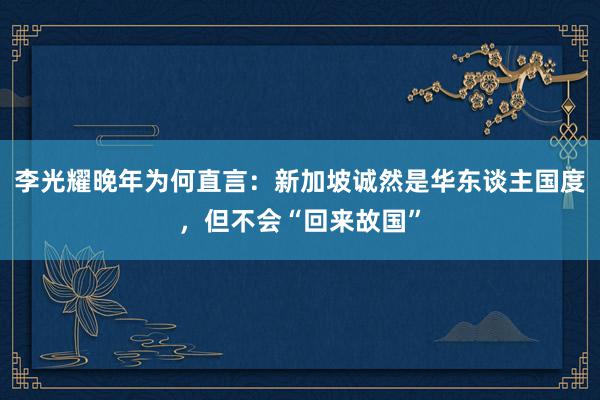 李光耀晚年为何直言：新加坡诚然是华东谈主国度，但不会“回来故国”