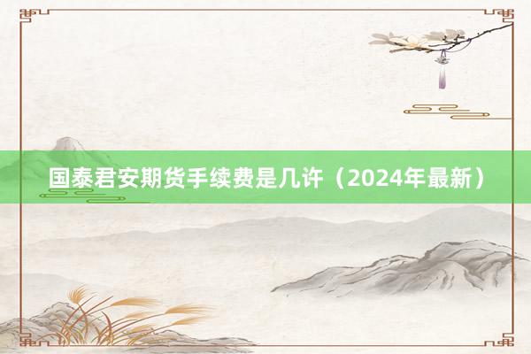 国泰君安期货手续费是几许（2024年最新）