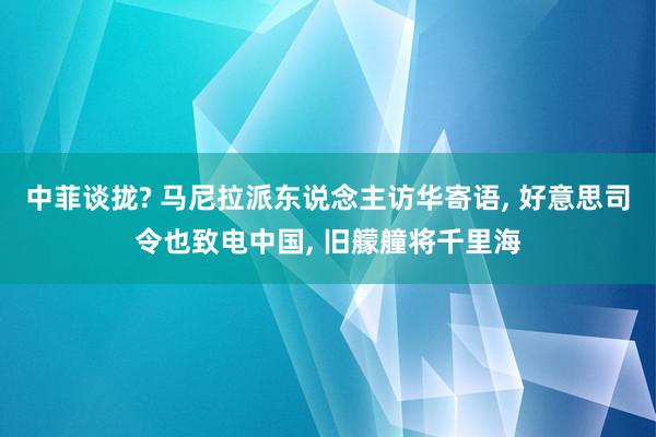 中菲谈拢? 马尼拉派东说念主访华寄语, 好意思司令也致电中国, 旧艨艟将千里海