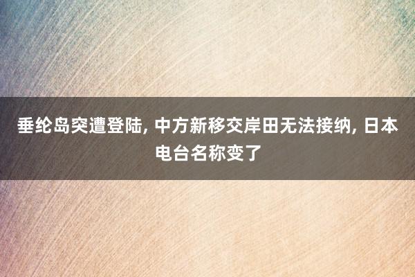 垂纶岛突遭登陆, 中方新移交岸田无法接纳, 日本电台名称变了