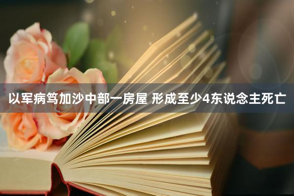 以军病笃加沙中部一房屋 形成至少4东说念主死亡