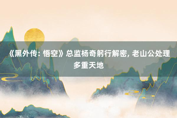 《黑外传: 悟空》总监杨奇躬行解密, 老山公处理多重天地