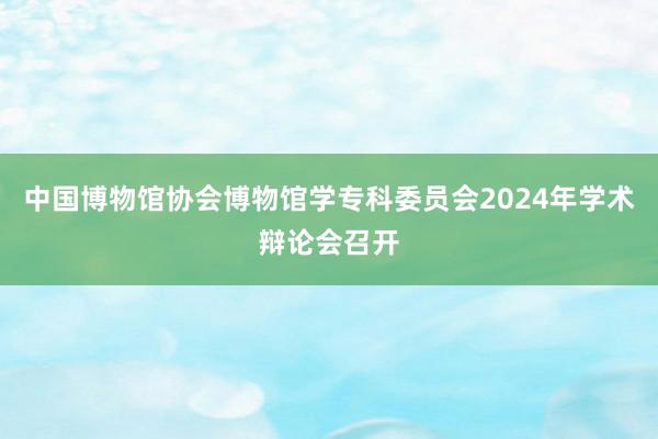 中国博物馆协会博物馆学专科委员会2024年学术辩论会召开